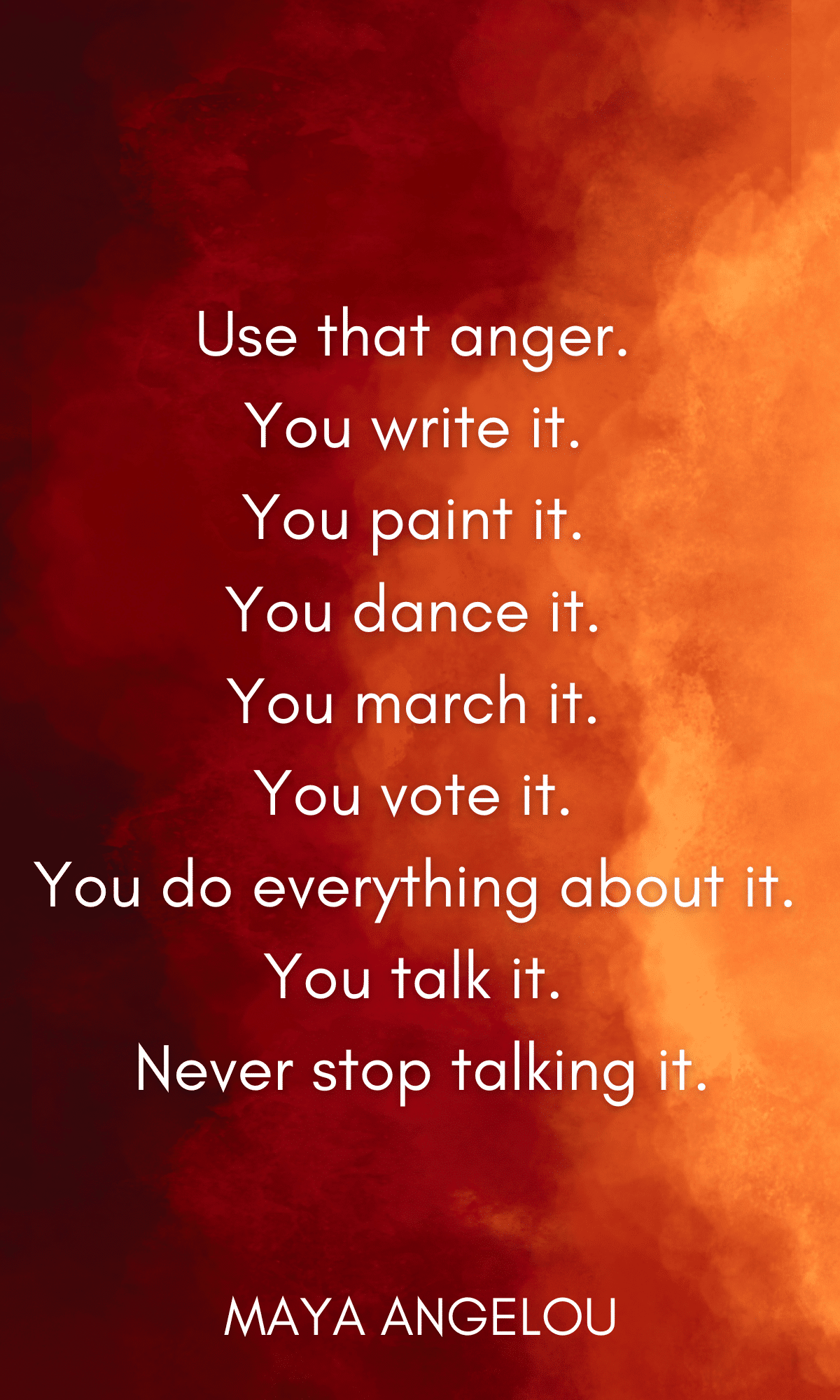 use that anger. You write it. You paint it. You dance it. You march it. You vote it. You do everything about it. You talk it. Never stop talking it.