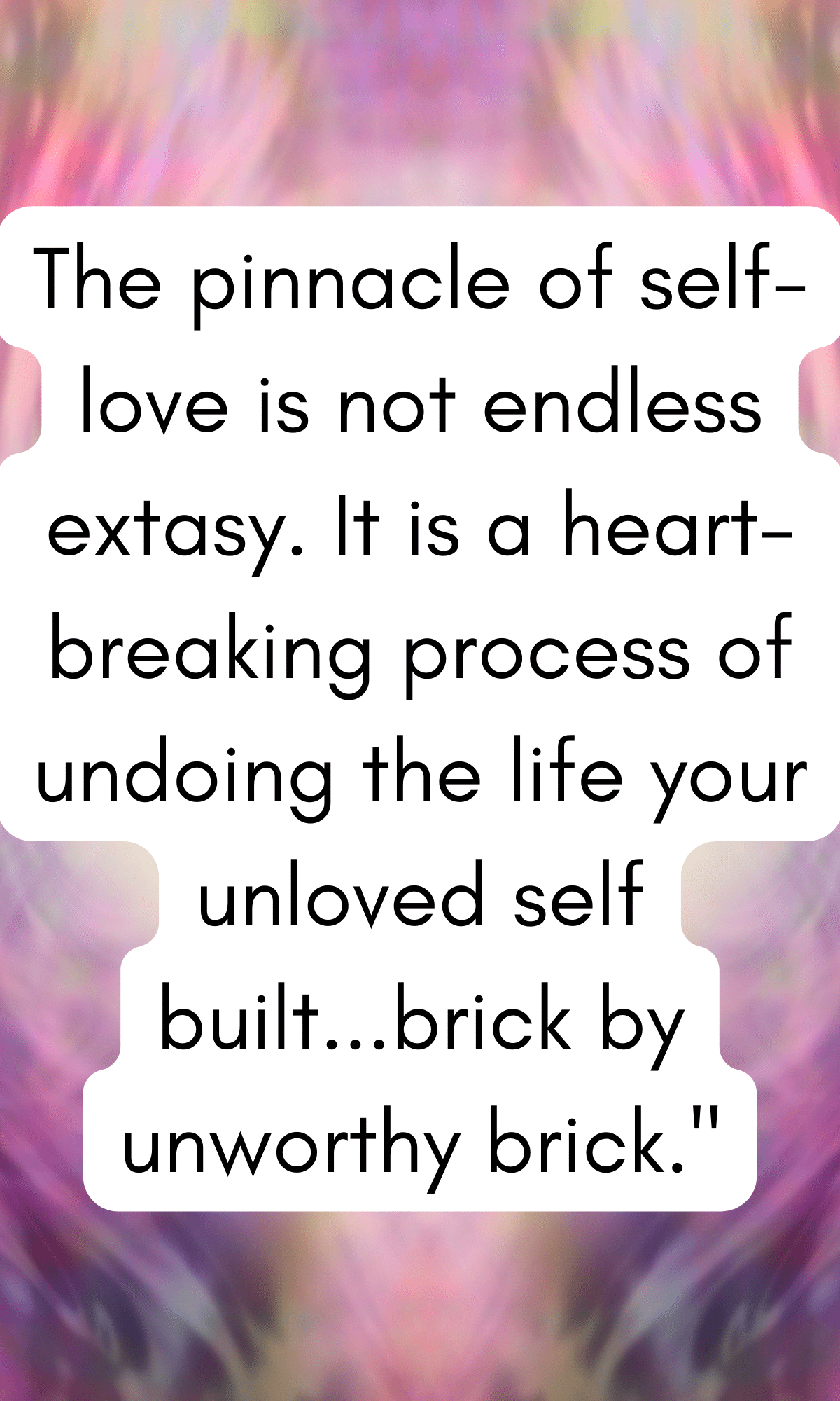 The pinnacle of self-love is not endless extasy. It is a heart-breaking process of undoing the life your unloved self built...brick by unworthy brick."